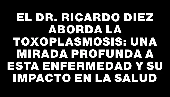 El Dr. Ricardo Diez aborda la toxoplasmosis: una mirada profunda a esta enfermedad y su impacto en la salud