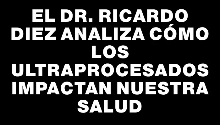 El Dr. Ricardo Diez analiza cómo los ultraprocesados impactan nuestra salud