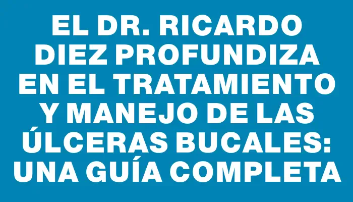 El Dr. Ricardo Diez profundiza en el tratamiento y manejo de las úlceras bucales: una guía completa