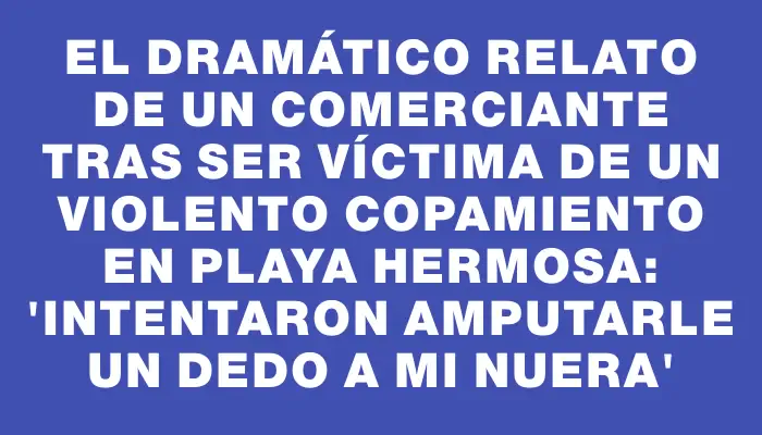 El dramático relato de un comerciante tras ser víctima de un violento copamiento en Playa Hermosa: 'Intentaron amputarle un dedo a mi nuera'