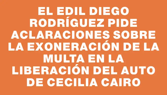 El edil Diego Rodríguez pide aclaraciones sobre la exoneración de la multa en la liberación del auto de Cecilia Cairo
