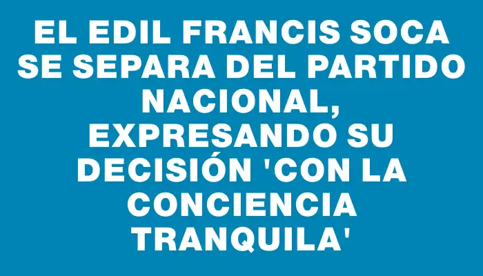 El edil Francis Soca se separa del Partido Nacional, expresando su decisión “con la conciencia tranquila”