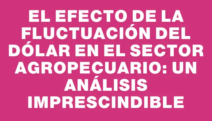 El efecto de la fluctuación del dólar en el sector agropecuario: un análisis imprescindible