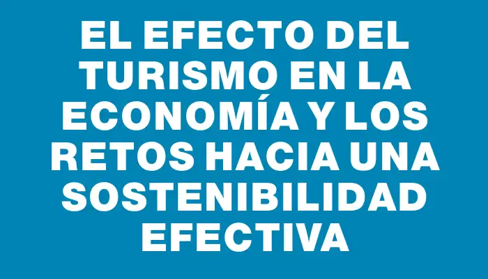 El efecto del turismo en la economía y los retos hacia una sostenibilidad efectiva