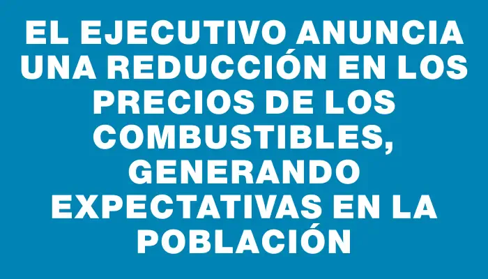 El Ejecutivo anuncia una reducción en los precios de los combustibles, generando expectativas en la población