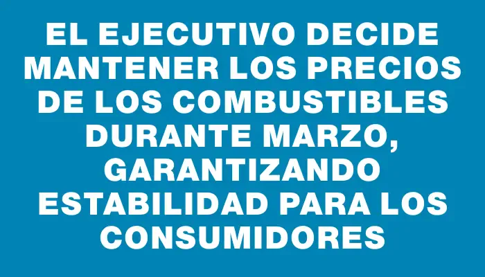 El Ejecutivo decide mantener los precios de los combustibles durante marzo, garantizando estabilidad para los consumidores