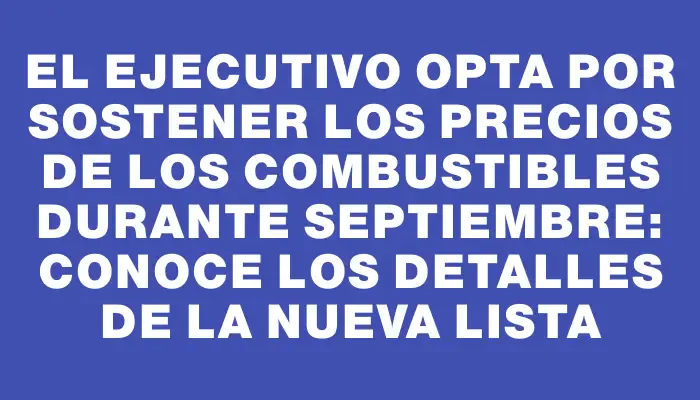 El Ejecutivo opta por sostener los precios de los combustibles durante septiembre: conoce los detalles de la nueva lista