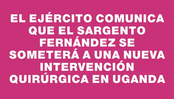 El Ejército comunica que el Sargento Fernández se someterá a una nueva intervención quirúrgica en Uganda