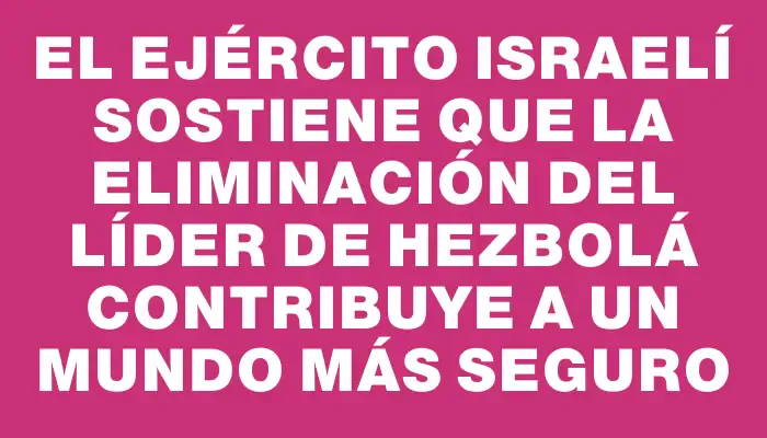 El Ejército israelí sostiene que la eliminación del líder de Hezbolá contribuye a un mundo más seguro