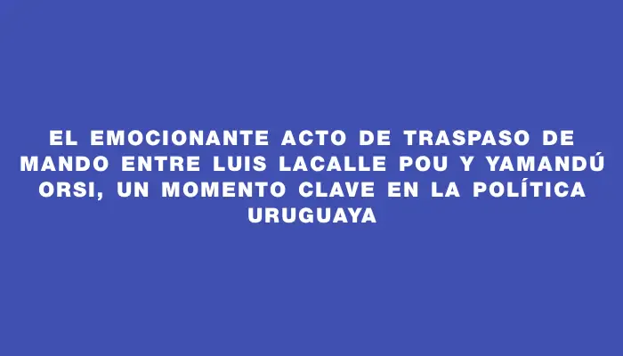 El emocionante acto de traspaso de mando entre Luis Lacalle Pou y Yamandú Orsi, un momento clave en la política uruguaya