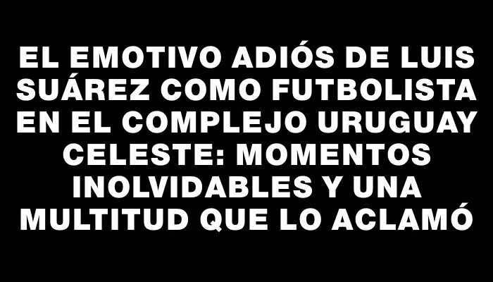 El emotivo adiós de Luis Suárez como futbolista en el Complejo Uruguay Celeste: momentos inolvidables y una multitud que lo aclamó