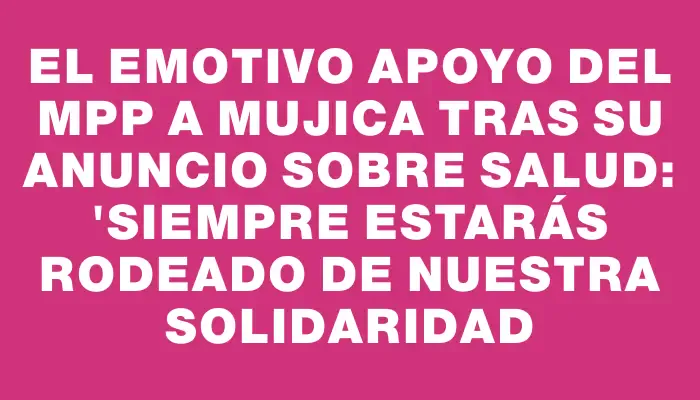 El emotivo apoyo del Mpp a Mujica tras su anuncio sobre salud: "Siempre estarás rodeado de nuestra solidaridad