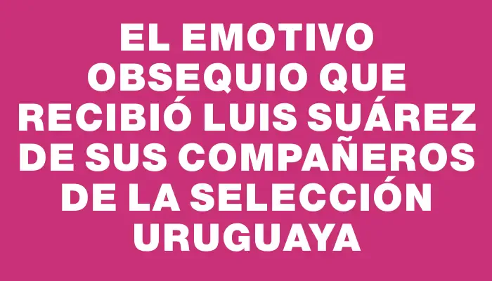 El emotivo obsequio que recibió Luis Suárez de sus compañeros de la Selección Uruguaya