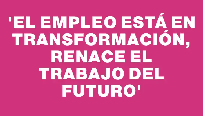 “El empleo está en transformación, renace el trabajo del futuro”