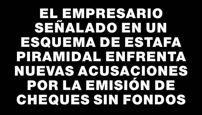 El empresario señalado en un esquema de estafa piramidal enfrenta nuevas acusaciones por la emisión de cheques sin fondos