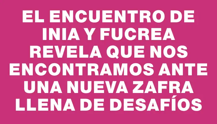 El encuentro de Inia y Fucrea revela que nos encontramos ante una nueva zafra llena de desafíos