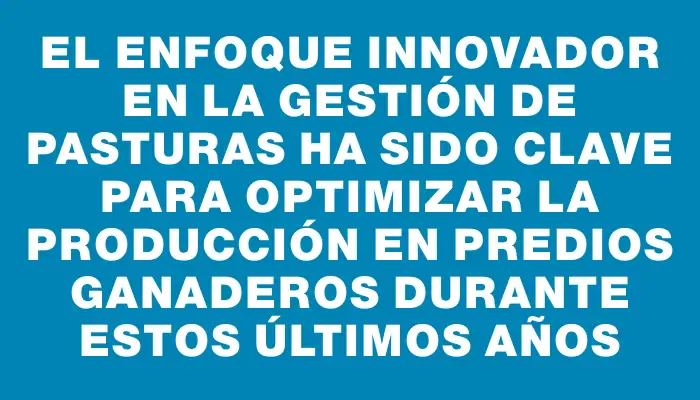 El enfoque innovador en la gestión de pasturas ha sido clave para optimizar la producción en predios ganaderos durante estos últimos años