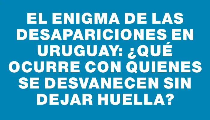 El enigma de las desapariciones en Uruguay: ¿Qué ocurre con quienes se desvanecen sin dejar huella?