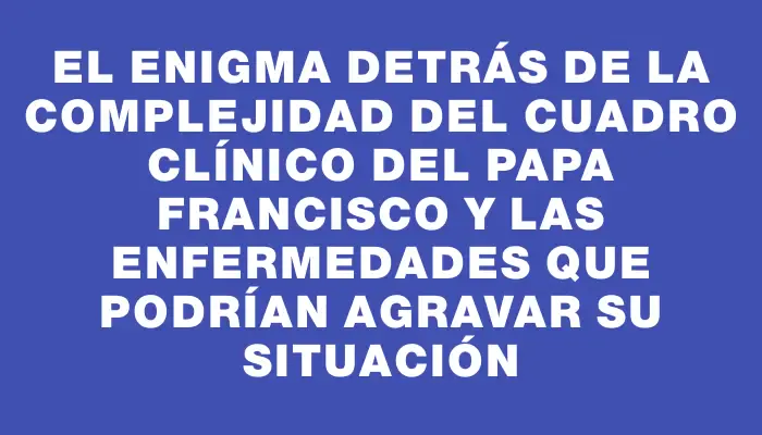 El enigma detrás de la complejidad del cuadro clínico del papa Francisco y las enfermedades que podrían agravar su situación