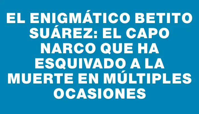 El enigmático Betito Suárez: el capo narco que ha esquivado a la muerte en múltiples ocasiones