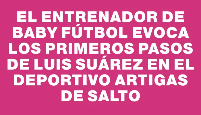 El entrenador de baby fútbol evoca los primeros pasos de Luis Suárez en el Deportivo Artigas de Salto