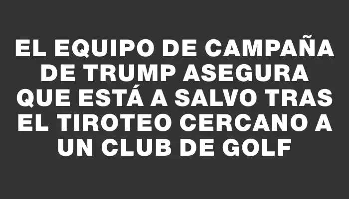 El equipo de campaña de Trump asegura que está a salvo tras el tiroteo cercano a un club de golf