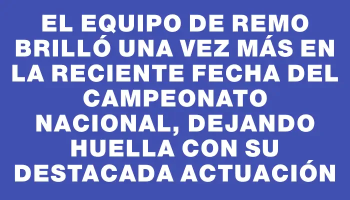 El equipo de remo brilló una vez más en la reciente fecha del Campeonato Nacional, dejando huella con su destacada actuación