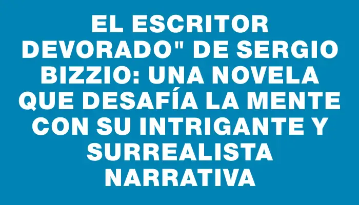 El escritor devorado" de Sergio Bizzio: una novela que desafía la mente con su intrigante y surrealista narrativa