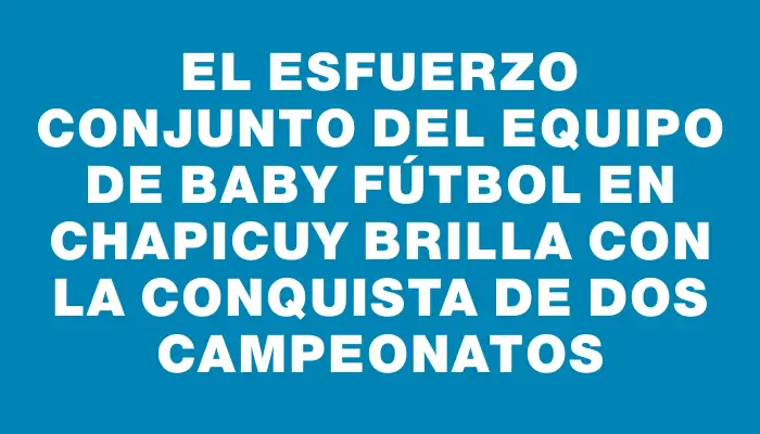 El esfuerzo conjunto del equipo de baby fútbol en Chapicuy brilla con la conquista de dos campeonatos