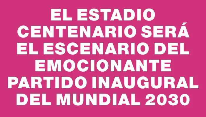 El Estadio Centenario será el escenario del emocionante partido inaugural del Mundial 2030