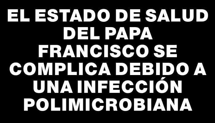 El estado de salud del papa Francisco se complica debido a una infección polimicrobiana