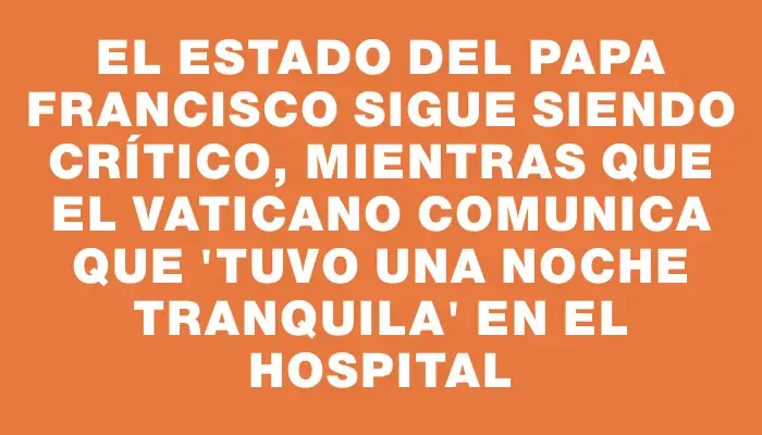 El estado del Papa Francisco sigue siendo crítico, mientras que el Vaticano comunica que “tuvo una noche tranquila” en el hospital