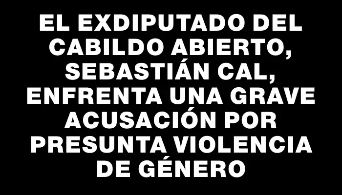 El exdiputado del Cabildo Abierto, Sebastián Cal, enfrenta una grave acusación por presunta violencia de género