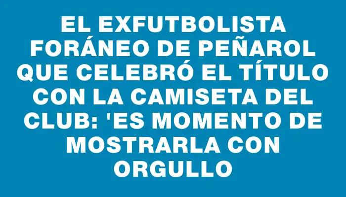 El exfutbolista foráneo de Peñarol que celebró el título con la camiseta del club: "Es momento de mostrarla con orgullo