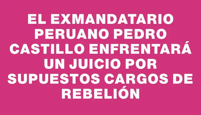 El exmandatario peruano Pedro Castillo enfrentará un juicio por supuestos cargos de rebelión