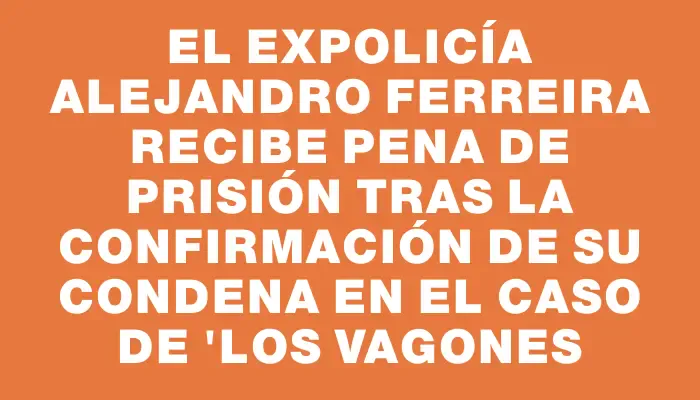 El expolicía Alejandro Ferreira recibe pena de prisión tras la confirmación de su condena en el caso de "Los Vagones