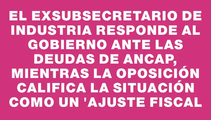 El exsubsecretario de Industria responde al gobierno ante las deudas de Ancap, mientras la oposición califica la situación como un "ajuste fiscal