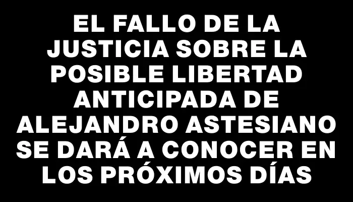 El fallo de la justicia sobre la posible libertad anticipada de Alejandro Astesiano se dará a conocer en los próximos días