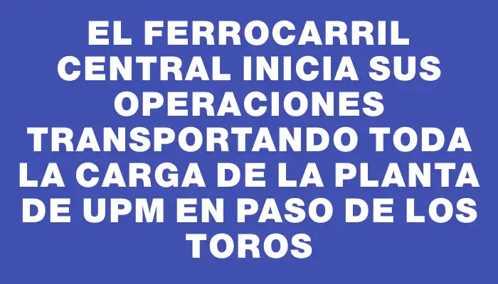 El Ferrocarril Central inicia sus operaciones transportando toda la carga de la planta de Upm en Paso de los Toros