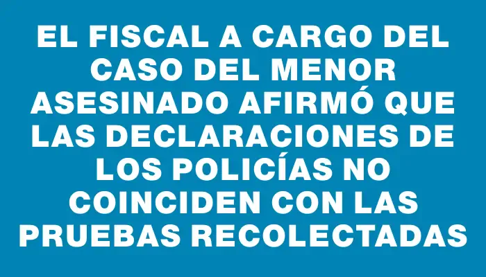 El fiscal a cargo del caso del menor asesinado afirmó que las declaraciones de los policías no coinciden con las pruebas recolectadas