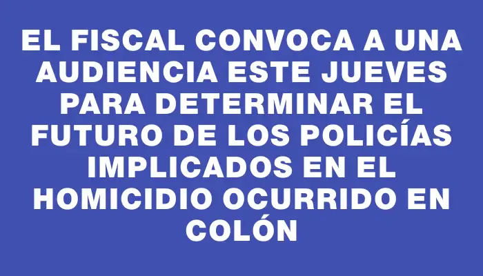 El fiscal convoca a una audiencia este jueves para determinar el futuro de los policías implicados en el homicidio ocurrido en Colón