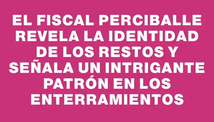 El fiscal Perciballe revela la identidad de los restos y señala un intrigante patrón en los enterramientos