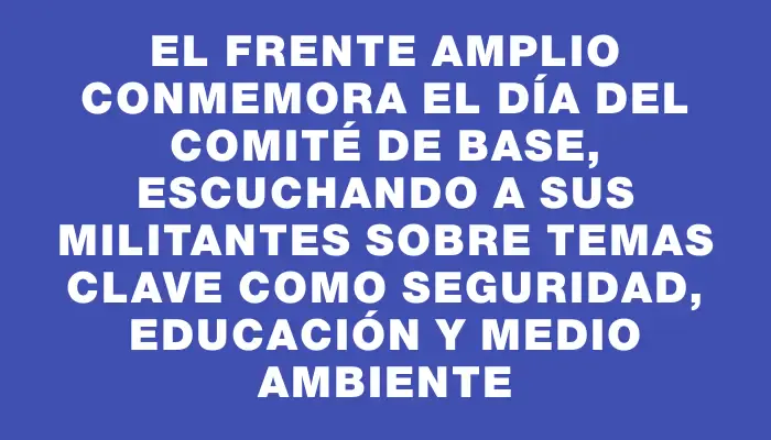 El Frente Amplio conmemora el Día del Comité de Base, escuchando a sus militantes sobre temas clave como seguridad, educación y medio ambiente