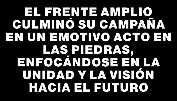 El Frente Amplio culminó su campaña en un emotivo acto en Las Piedras, enfocándose en la unidad y la visión hacia el futuro