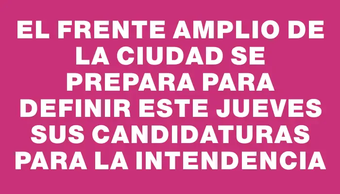 El Frente Amplio de la ciudad se prepara para definir este jueves sus candidaturas para la intendencia