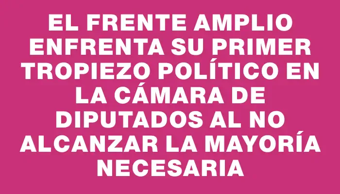 El Frente Amplio enfrenta su primer tropiezo político en la Cámara de Diputados al no alcanzar la mayoría necesaria