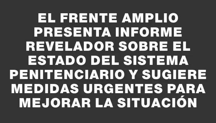 El Frente Amplio presenta informe revelador sobre el estado del sistema penitenciario y sugiere medidas urgentes para mejorar la situación