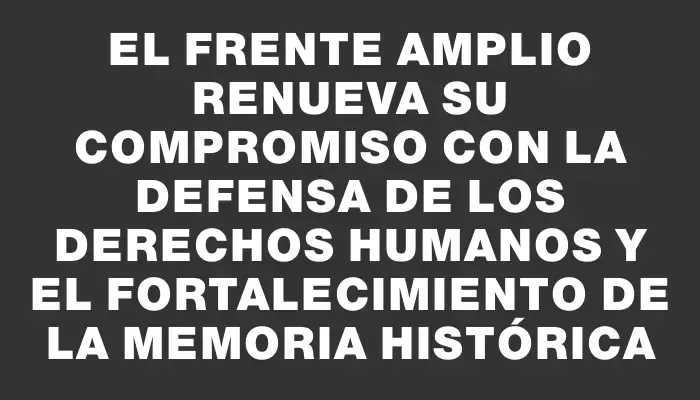 El Frente Amplio renueva su compromiso con la defensa de los derechos humanos y el fortalecimiento de la memoria histórica