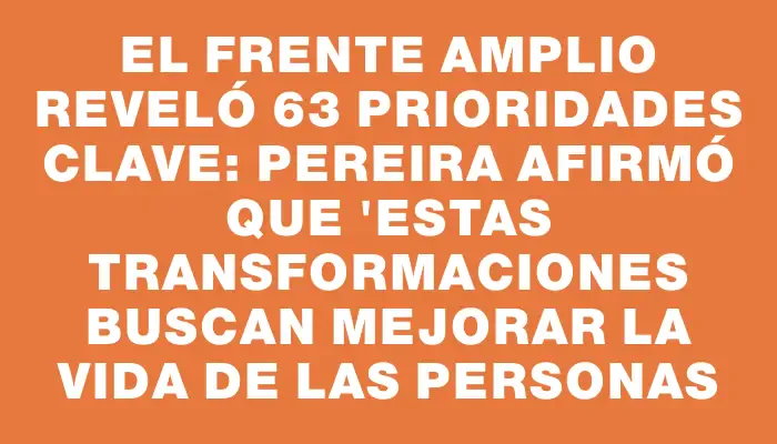 El Frente Amplio reveló 63 prioridades clave: Pereira afirmó que "estas transformaciones buscan mejorar la vida de las personas