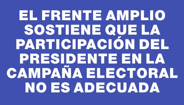 El Frente Amplio sostiene que la participación del presidente en la campaña electoral no es adecuada